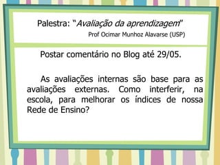 Palestra: “Avaliação da aprendizagem”
               Prof Ocimar Munhoz Alavarse (USP)


   Postar comentário no Blog até 29/05.

   As avaliações internas são base para as
avaliações externas. Como interferir, na
escola, para melhorar os índices de nossa
Rede de Ensino?
 