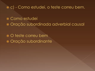  c) - Como estudei, o teste correu bem.
 Como estudei
 Oração subordinada adverbial causal
 O teste correu bem
 Oração subordinante
 