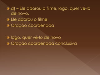  d) – Ele adorou o filme, logo, quer vê-lo
de novo.
 Ele adorou o filme
 Oração coordenada
 logo, quer vê-lo de novo
 Oração coordenada conclusiva
 