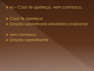  e) – Caso te apeteça, vem connosco.
 Caso te apeteça
 Oração subordinada adverbial condicional
 vem connosco
 Oração subordinante
 