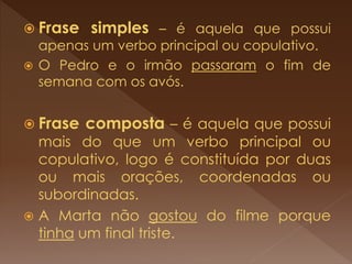  Frase simples – é aquela que possui
apenas um verbo principal ou copulativo.
 O Pedro e o irmão passaram o fim de
semana com os avós.
 Frase composta – é aquela que possui
mais do que um verbo principal ou
copulativo, logo é constituída por duas
ou mais orações, coordenadas ou
subordinadas.
 A Marta não gostou do filme porque
tinha um final triste.
 