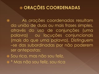  ORAÇÕES COORDENADAS
 As orações coordenadas resultam
da união de duas ou mais frases simples,
através do uso de conjunções (uma
palavra) ou locuções conjuncionais
(mais do que uma palavra). Distinguem
–se das subordinadas por não poderem
ser antepostas:
 Sou rica, mas não sou feliz.
 * Mas não sou feliz, sou rica
 