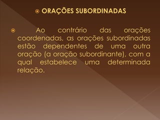  ORAÇÕES SUBORDINADAS
 Ao contrário das orações
coordenadas, as orações subordinadas
estão dependentes de uma outra
oração (a oração subordinante), com a
qual estabelece uma determinada
relação.
 