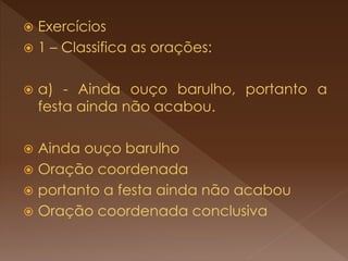  Exercícios
 1 – Classifica as orações:
 a) - Ainda ouço barulho, portanto a
festa ainda não acabou.
 Ainda ouço barulho
 Oração coordenada
 portanto a festa ainda não acabou
 Oração coordenada conclusiva
 