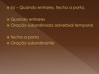  b) – Quando entrares, fecha a porta.
 Quando entrares
 Oração subordinada adverbial temporal
 fecha a porta
 Oração subordinante
 