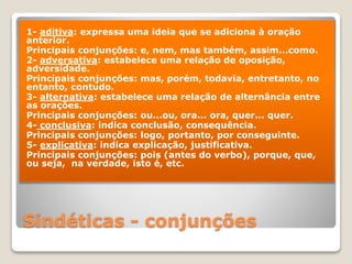 Sindéticas - conjunções
1- aditiva: expressa uma ideia que se adiciona à oração
anterior.
Principais conjunções: e, nem, mas também, assim...como.
2- adversativa: estabelece uma relação de oposição,
adversidade.
Principais conjunções: mas, porém, todavia, entretanto, no
entanto, contudo.
3- alternativa: estabelece uma relação de alternância entre
as orações.
Principais conjunções: ou...ou, ora... ora, quer... quer.
4- conclusiva: indica conclusão, consequência.
Principais conjunções: logo, portanto, por conseguinte.
5- explicativa: indica explicação, justificativa.
Principais conjunções: pois (antes do verbo), porque, que,
ou seja, na verdade, isto é, etc.
 