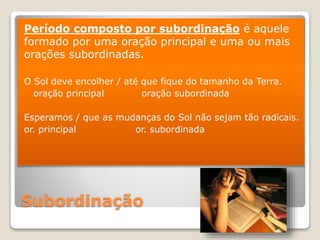 Subordinação
Período composto por subordinação é aquele
formado por uma oração principal e uma ou mais
orações subordinadas.
O Sol deve encolher / até que fique do tamanho da Terra.
oração principal oração subordinada
Esperamos / que as mudanças do Sol não sejam tão radicais.
or. principal or. subordinada
 