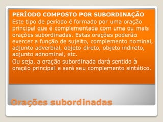 Orações subordinadas
PERÍODO COMPOSTO POR SUBORDINAÇÃO
Este tipo de período é formado por uma oração
principal que é complementada com uma ou mais
orações subordinadas. Estas orações poderão
exercer a função de sujeito, complemento nominal,
adjunto adverbial, objeto direto, objeto indireto,
adjunto adnominal, etc.
Ou seja, a oração subordinada dará sentido à
oração principal e será seu complemento sintático.
 