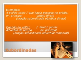 Subordinadas
Exemplos:
A polícia sabia / que havia pessoas no prédio.
or. principal objeto direto
(oração subordinada objetiva direta)
Quando eu voltar, / farei o jantar.
Advérbio de tempo or. principal
(oração subordinada adverbial temporal)
 