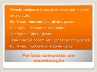 Período composto por
coordenação
 Período composto é aquele formado por mais de
uma oração.
 Ex. O ouro mudou tudo, atraiu gente.
1ª oração – “O ouro mudou tudo”
2ª oração – “atraiu gente”
Essas orações podem ser ligadas por conjunções:
 Ex. O ouro mudou tudo e atraiu gente.
 