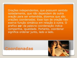 Coordenadas
 Orações independentes, que possuem sentido
isoladamente, que não dependem de outra
oração para ser entendida, dizemos que são
orações coordenadas. Esse tipo de oração não
exerce função sintática em relação à outra. O
prefixo co- da palavra coordenação indica
companhia, igualdade. Portanto, coordenar
significa ordenar junto, lado a lado.
 