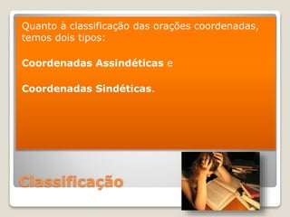 Classificação
Quanto à classificação das orações coordenadas,
temos dois tipos:
Coordenadas Assindéticas e
Coordenadas Sindéticas.
 