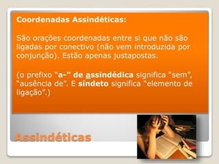 Assindéticas
Coordenadas Assindéticas:
São orações coordenadas entre si que não são
ligadas por conectivo (não vem introduzida por
conjunção). Estão apenas justapostas.
(o prefixo “a-” de assindédica significa “sem”,
“ausência de”. E síndeto significa “elemento de
ligação”.)
 