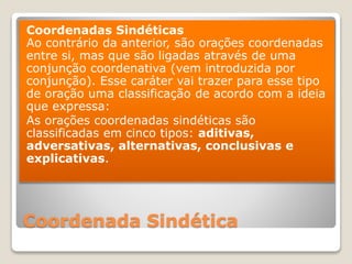 Coordenada Sindética
Coordenadas Sindéticas
Ao contrário da anterior, são orações coordenadas
entre si, mas que são ligadas através de uma
conjunção coordenativa (vem introduzida por
conjunção). Esse caráter vai trazer para esse tipo
de oração uma classificação de acordo com a ideia
que expressa:
As orações coordenadas sindéticas são
classificadas em cinco tipos: aditivas,
adversativas, alternativas, conclusivas e
explicativas.
 