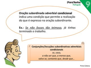 Porto Editora
Oração subordinada adverbial condicional
indica uma condição que permite a realização
do que é expresso na oração subordinante.
Ex.: Se não fosses tão teimoso, já tinhas
terminado o trabalho.
Conjunções/locuções subordinativas adverbiais
condicionais
se, caso,
a não ser que, a menos que,
salvo se, contanto que, desde que…
 