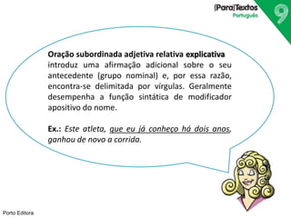 Porto Editora
Oração subordinada adjetiva relativa explicativa
introduz uma afirmação adicional sobre o seu
antecedente (grupo nominal) e, por essa razão,
encontra-se delimitada por vírgulas. Geralmente
desempenha a função sintática de modificador
apositivo do nome.
Ex.: Este atleta, que eu já conheço há dois anos,
ganhou de novo a corrida.
 