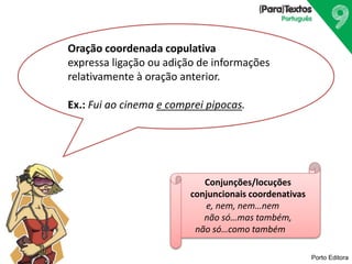 Porto Editora
Oração coordenada copulativa
expressa ligação ou adição de informações
relativamente à oração anterior.
Ex.: Fui ao cinema e comprei pipocas.
Conjunções/locuções
conjuncionais coordenativas
e, nem, nem…nem
não só…mas também,
não só…como também
 