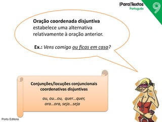 Porto Editora
Oração coordenada disjuntiva
estabelece uma alternativa
relativamente à oração anterior.
Ex.: Vens comigo ou ficas em casa?
Conjunções/locuções conjuncionais
coordenativas disjuntivas
ou, ou…ou, quer…quer,
ora…ora, seja…seja
 