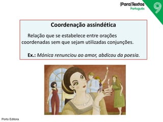 Porto Editora
Coordenação assindética
Relação que se estabelece entre orações
coordenadas sem que sejam utilizadas conjunções.
Ex.: Mónica renunciou ao amor, abdicou da poesia.
 