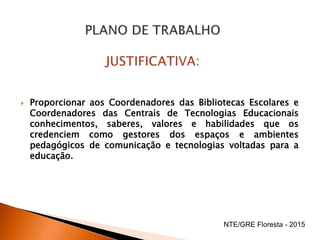  Proporcionar aos Coordenadores das Bibliotecas Escolares e
Coordenadores das Centrais de Tecnologias Educacionais
conhecimentos, saberes, valores e habilidades que os
credenciem como gestores dos espaços e ambientes
pedagógicos de comunicação e tecnologias voltadas para a
educação.
NTE/GRE Floresta - 2015
 