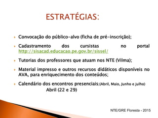  Convocação do público-alvo (ficha de pré-inscrição);
 Cadastramento dos cursistas no portal
http://sisacad.educacao.pe.gov.br/sissel/
 Tutorias dos professores que atuam nos NTE (Vilma);
 Material impresso e outros recursos didáticos disponíveis no
AVA, para enriquecimento dos conteúdos;
 Calendário dos encontros presenciais;(Abril, Maio, Junho e julho)
Abril (22 e 29)
NTE/GRE Floresta - 2015
 