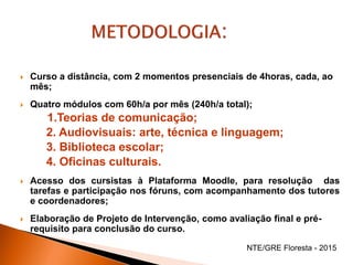  Curso a distância, com 2 momentos presenciais de 4horas, cada, ao
mês;
 Quatro módulos com 60h/a por mês (240h/a total);
1.Teorias de comunicação;
2. Audiovisuais: arte, técnica e linguagem;
3. Biblioteca escolar;
4. Oficinas culturais.
 Acesso dos cursistas à Plataforma Moodle, para resolução das
tarefas e participação nos fóruns, com acompanhamento dos tutores
e coordenadores;
 Elaboração de Projeto de Intervenção, como avaliação final e pré-
requisito para conclusão do curso.
NTE/GRE Floresta - 2015
 