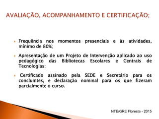  Frequência nos momentos presenciais e às atividades,
mínimo de 80%;
 Apresentação de um Projeto de Intervenção aplicado ao uso
pedagógico das Bibliotecas Escolares e Centrais de
Tecnologias;
 Certificado assinado pela SEDE e Secretário para os
concluintes, e declaração nominal para os que fizeram
parcialmente o curso.
NTE/GRE Floresta - 2015
 