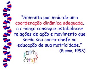 “ Somente por meio de uma  coordenação dinâmica adequada , a criança consegue estabelecer relações de ação e movimento que serão seu carro-chefe na educação de sua motricidade.”   (Bueno, 1998) 