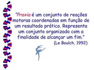 “ Praxia   é um conjunto de reações motoras coordenadas em função de um resultado prático. Representa um conjunto organizado com a finalidade de alcançar um fim.”   (Le Boulch, 1992) 