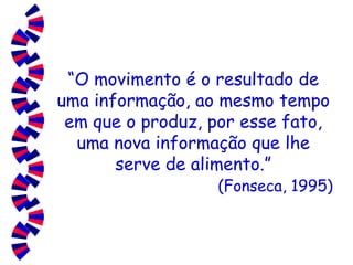 “ O movimento é o resultado de uma informação, ao mesmo tempo em que o produz, por esse fato, uma nova informação que lhe serve de alimento.”   (Fonseca, 1995) 