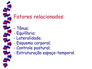 Fatores relacionados: -   Tônus; - Equilíbrio; - Lateralidade; - Esquema corporal; - Controle postural; - Estruturação espaço-temporal . 