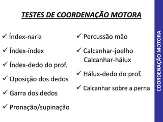 TESTES DE COORDENAÇÃO MOTORA
COORDENAÇÃOMOTORA
 Índex-nariz
 Índex-índex
 Índex-dedo do prof.
 Oposição dos dedos
 Garra dos dedos
 Pronação/supinação
 Percussão mão
 Hálux-dedo do prof.
 Calcanhar sobre a perna
 Calcanhar-joelho
Calcanhar-hálux
 