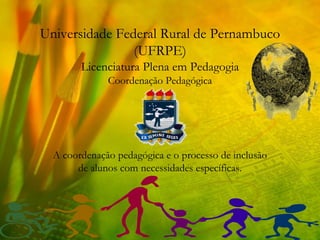 Universidade Federal Rural de Pernambuco
                (UFRPE)
        Licenciatura Plena em Pedagogia
              Coordenação Pedagógica




  A coordenação pedagógica e o processo de inclusão
       de alunos com necessidades específicas.
 