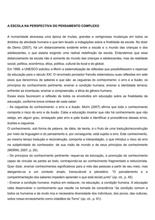 A ESCOLA NA PERSPECTIVA DO PENSAMENTO COMPLEXO
A humanidade atravessa uma época de muitas, grandes e vertiginosas mudanças em todos os
âmbitos da atividade humana o que tem levado a indagações sobre a finalidade da escola. No dizer
de Demo (2007), há um distanciamento evidente entre a escola e o mundo das crianças e dos
adolescentes, o que estaria exigindo uma radical redefinição da escola. Entendemos que esse
distanciamento da escola não é somente do mundo das crianças e adolescentes, mas da realidade
social, política, econômica, ética, política, cultural do local e do global.
Em 1999, a UNESCO solicitou a Morin a sistematização de reflexões que possibilitassem o repensar
da educação para o século XXI. O renomado pensador francês sistematizou suas reflexões em sete
eixos que denominou de saberes e que são: as cegueiras do conhecimento: o erro e a ilusão; os
princípios do conhecimento pertinente; ensinar a condição humana; ensinar a identidade terrena;
enfrentar as incertezas; ensinar a compreensão; a ética do gênero humano.
Esses eixos favorecem a reflexão de todos os envolvidos em educação sobre as finalidades da
educação, conforme breve síntese de cada saber:
- As cegueiras do conhecimento: o erro e a ilusão. Morin (2007) afirma que todo o conhecimento
comporta o risco do erro e da ilusão. Cabe a educação mostrar que não há conhecimento que não
esteja, em algum grau, ameaçado pelo erro e pela ilusão e identificar a procedência desses erros,
ilusões e cegueiras.
O conhecimento, sob forma de palavra, de idéia, de teoria, é o fruto de uma tradução/reconstrução
por meio da linguagem e do pensamento e, por conseguinte, está sujeito a erro. Este conhecimento,
ao mesmo tempo tradução e reconstrução, comporta a interpretação, o que introduz o risco do erro
na subjetividade do conhecedor, de sua visão de mundo e de seus princípios de conhecimento
(MORIN, 2007, p. 20).
- Os princípios do conhecimento pertinente: requer-se da educação, a promoção do conhecimento
capaz de vincular as partes ao todo, contrapondo-se ao conhecimento fragmentado e reducionista.
Quer dizer, ensinar conhecimentos significativos para a vida das pessoas a partir de seu meio, mas
alargando-os a um contexto amplo, transcultural e planetário. “O parcelamento e a
compartimentação dos saberes impedem aprender o que está tecido junto” (op. cit., p. 45).
- Ensinar a condição humana: implica em restaurar, na educação, a condição humana. À educação
cabe desenvolver o conhecimento que resulte na tomada de consciência “da condição comum a
todos os humanos e da muito rica e necessária diversidade dos indivíduos, dos povos, das culturas,
sobre nosso enraizamento como cidadãos da Terra” (op. cit., p. 61).
 
