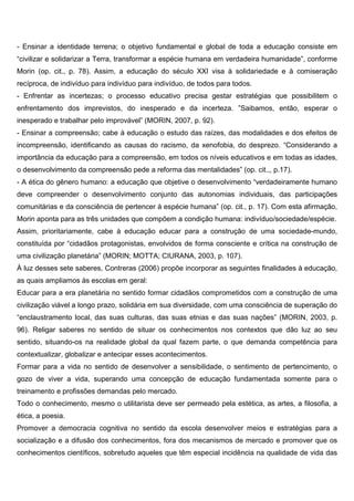 - Ensinar a identidade terrena; o objetivo fundamental e global de toda a educação consiste em
“civilizar e solidarizar a Terra, transformar a espécie humana em verdadeira humanidade”, conforme
Morin (op. cit., p. 78). Assim, a educação do século XXI visa à solidariedade e à comiseração
recíproca, de indivíduo para indivíduo para indivíduo, de todos para todos.
- Enfrentar as incertezas; o processo educativo precisa gestar estratégias que possibilitem o
enfrentamento dos imprevistos, do inesperado e da incerteza. ”Saibamos, então, esperar o
inesperado e trabalhar pelo improvável” (MORIN, 2007, p. 92).
- Ensinar a compreensão; cabe à educação o estudo das raízes, das modalidades e dos efeitos de
incompreensão, identificando as causas do racismo, da xenofobia, do desprezo. “Considerando a
importância da educação para a compreensão, em todos os níveis educativos e em todas as idades,
o desenvolvimento da compreensão pede a reforma das mentalidades” (op. cit.,, p.17).
- A ética do gênero humano: a educação que objetive o desenvolvimento “verdadeiramente humano
deve compreender o desenvolvimento conjunto das autonomias individuais, das participações
comunitárias e da consciência de pertencer à espécie humana” (op. cit., p. 17). Com esta afirmação,
Morin aponta para as três unidades que compõem a condição humana: indivíduo/sociedade/espécie.
Assim, prioritariamente, cabe à educação educar para a construção de uma sociedade-mundo,
constituída por “cidadãos protagonistas, envolvidos de forma consciente e crítica na construção de
uma civilização planetária” (MORIN; MOTTA; CIURANA, 2003, p. 107).
À luz desses sete saberes, Contreras (2006) propõe incorporar as seguintes finalidades à educação,
as quais ampliamos às escolas em geral:
Educar para a era planetária no sentido formar cidadãos comprometidos com a construção de uma
civilização viável a longo prazo, solidária em sua diversidade, com uma consciência de superação do
“enclaustramento local, das suas culturas, das suas etnias e das suas nações” (MORIN, 2003, p.
96). Religar saberes no sentido de situar os conhecimentos nos contextos que dão luz ao seu
sentido, situando-os na realidade global da qual fazem parte, o que demanda competência para
contextualizar, globalizar e antecipar esses acontecimentos.
Formar para a vida no sentido de desenvolver a sensibilidade, o sentimento de pertencimento, o
gozo de viver a vida, superando uma concepção de educação fundamentada somente para o
treinamento e profissões demandas pelo mercado.
Todo o conhecimento, mesmo o utilitarista deve ser permeado pela estética, as artes, a filosofia, a
ética, a poesia.
Promover a democracia cognitiva no sentido da escola desenvolver meios e estratégias para a
socialização e a difusão dos conhecimentos, fora dos mecanismos de mercado e promover que os
conhecimentos científicos, sobretudo aqueles que têm especial incidência na qualidade de vida das
 