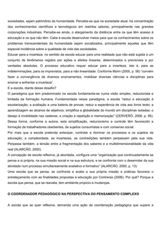 sociedades, sejam patrimônio da humanidade. Percebe-se que na sociedade atual, há concentração
dos conhecimentos científicos e tecnológicos em restritos setores, principalmente nas grandes
corporações industriais. Percebe-se ainda, o alargamento da distância entre os que têm acesso à
educação e os que não têm. Cabe à escola desenvolver meios para que os conhecimentos sobre os
problemas transcendentais da humanidade sejam socializados, principalmente aqueles que têm
especial incidência sobre a qualidade de vida das sociedades.
Educar para a incerteza: no sentido da escola educar para uma realidade que não está sujeita a um
conjunto de fenômenos regidos por ações e efeitos lineares, determinados e previsíveis e por
verdades absolutas. O processo educativo requer educar para a incerteza, isto é, para as
indeterminações, para os imprevistos, para a não linearidade. Conforme Morin (2000, p. 56) “convém
fazer a convergência de diversos ensinamentos, mobilizar diversas ciências e disciplinas para
ensinar a enfrentar a incerteza”.
E a escola, diante desse desafio?
O paradigma que tem predominado na escola fundamenta-se numa visão simples, reducionista e
limitada da formação humana. Fundamentada nesse paradigma, a escola “reduz a educação à
escolarização; a avaliação a uma bateria de provas; reduz a experiência de vida aos livros texto; a
aprendizagem ao alcance de objetivos; simplifica a globalidade do mundo em disciplinas isoladas; o
desejo à imobilidade nas cadeiras; a criação à repetição e memorização” (CERVERÓ, 2006, p. 95).
Dessa forma, conforme a autora, esta simplificação, reducionismo e controle têm favorecido a
formação de trabalhadores obedientes, de sujeitos consumistas e com consenso social.
Por mais que a escola pretenda antecipar, controlar e dominar os processos e os sujeitos da
educação, a complexidade, as incertezas, as contradições também perpassam pela sua vida.
Perpassa também, a tensão entre a fragmentação dos saberes e a multidimensionalidade da vida
real (ALARCÃO, 2000).
A concepção de escola reflexiva, já abordada, configura uma “organização que continuadamente se
pensa a si própria, na sua missão social e na sua estrutura, e se confronta com o desenrolar da sua
atividade num processo simultaneamente avaliativo e formativo” (ALARCÃO, 2000, p. 13).
Uma escola que se pensa, se confronta e avalia a sua própria missão e práticas favorece o
entrelaçamento com as finalidades propostas à educação por Contreras (2006). Por quê? Porque a
escola que pensa, que se reavalia, tem ambiente propício a mudanças.
O COORDENADOR PEDAGÓGICO NA PERSPECTIVA DO PENSAMENTO COMPLEXO
A escola que se quer reflexiva, demanda uma ação da coordenação pedagógica que supere a
 