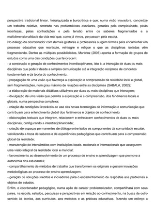 perspectiva tradicional linear, hierarquizada e burocrática e que, numa visão inovadora, concretize
um trabalho coletivo, centrado nas problemáticas escolares, geradas pela complexidade, pelas
incertezas, pelas contradições e pela tensão entre os saberes fragmentados e a
multidimensionalidade da vida real que, como já vimos, perpassam pela escola.
No diálogo do coordenador com demais gestores e professores surgem formas para encaminhar um
processo educativo que rearticule, reintegre e religue o que as disciplinas isoladas vêm
fragmentando. Dentre as múltiplas possibilidades, Martinez (2006) aponta a formação de grupos de
estudos como uma das condições que favorecem:
- a construção e geração de conhecimentos interdisciplinares, isto é, a interação de duas ou mais
disciplinas que pode ir desde a simples comunicação até a integração recíproca de conceitos
fundamentais e da teoria do conhecimento;
- propagação de uma visão que favoreça a explicação e compreensão da realidade local e global,
sem fragmentações, num grau máximo de relações entre as disciplinas (SABALA, 2002);
- a elaboração de materiais didáticos utilizáveis por duas ou mais disciplinas que interagem;
- divulgação de uma visão que permita a explicação e a compreensão, dos fenômenos locais e
globais, numa perspectiva complexa;
- criação de condições favoráveis ao uso das novas tecnologias de informação e comunicação que
contribuam para entendimento global dos fenômenos e objetos de conhecimento;
- elaborações textuais que integrem, relacionem e entrelacem conhecimentos de duas ou mais
disciplinas, configurando a interdisciplinaridade;
- criação de espaços permanentes de diálogo entre todos os componentes da comunidade escolar,
viabilizando a troca de saberes e de experiências pedagógicas que contribuam para a compreensão
global da realidade;
- manutenção de intercâmbios com instituições locais, nacionais e internacionais que assegurem
uma visão integral da realidade local e mundial;
- favorecimento ao desenvolvimento de um processo de ensino e aprendizagem que promova a
autonomia dos estudantes;
- compartilhamento de métodos de trabalho que transformem os originais e gestem inovações
metodológicas ao processo de ensino-aprendizagem;
- geração de soluções inéditas e inovadoras para o encaminhamento de respostas aos problemas e
objetos de estudos.
Enfim, o coordenador pedagógico, numa ação de caráter problematizador, compartilhará com seus
pares, na escola, estudos, pesquisas e perspectivas em relação ao conhecimento, na busca de outro
sentido às teorias, aos currículos, aos métodos e as práticas educativas, fazendo um esforço a
 