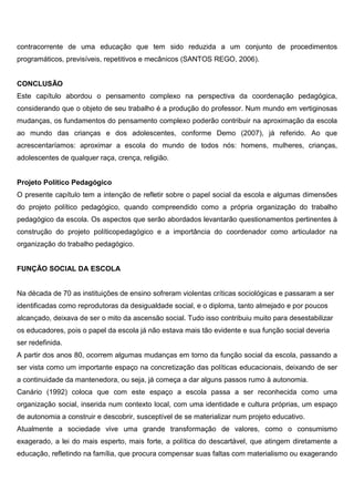 contracorrente de uma educação que tem sido reduzida a um conjunto de procedimentos
programáticos, previsíveis, repetitivos e mecânicos (SANTOS REGO, 2006).
CONCLUSÃO
Este capítulo abordou o pensamento complexo na perspectiva da coordenação pedagógica,
considerando que o objeto de seu trabalho é a produção do professor. Num mundo em vertiginosas
mudanças, os fundamentos do pensamento complexo poderão contribuir na aproximação da escola
ao mundo das crianças e dos adolescentes, conforme Demo (2007), já referido. Ao que
acrescentaríamos: aproximar a escola do mundo de todos nós: homens, mulheres, crianças,
adolescentes de qualquer raça, crença, religião.
Projeto Político Pedagógico
O presente capítulo tem a intenção de refletir sobre o papel social da escola e algumas dimensões
do projeto político pedagógico, quando compreendido como a própria organização do trabalho
pedagógico da escola. Os aspectos que serão abordados levantarão questionamentos pertinentes à
construção do projeto políticopedagógico e a importância do coordenador como articulador na
organização do trabalho pedagógico.
FUNÇÃO SOCIAL DA ESCOLA
Na década de 70 as instituições de ensino sofreram violentas críticas sociológicas e passaram a ser
identificadas como reprodutoras da desigualdade social, e o diploma, tanto almejado e por poucos
alcançado, deixava de ser o mito da ascensão social. Tudo isso contribuiu muito para desestabilizar
os educadores, pois o papel da escola já não estava mais tão evidente e sua função social deveria
ser redefinida.
A partir dos anos 80, ocorrem algumas mudanças em torno da função social da escola, passando a
ser vista como um importante espaço na concretização das políticas educacionais, deixando de ser
a continuidade da mantenedora, ou seja, já começa a dar alguns passos rumo à autonomia.
Canário (1992) coloca que com este espaço a escola passa a ser reconhecida como uma
organização social, inserida num contexto local, com uma identidade e cultura próprias, um espaço
de autonomia a construir e descobrir, susceptível de se materializar num projeto educativo.
Atualmente a sociedade vive uma grande transformação de valores, como o consumismo
exagerado, a lei do mais esperto, mais forte, a política do descartável, que atingem diretamente a
educação, refletindo na família, que procura compensar suas faltas com materialismo ou exagerando
 