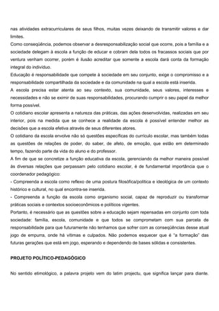 nas atividades extracurriculares de seus filhos, muitas vezes deixando de transmitir valores e dar
limites.
Como conseqüência, podemos observar a desresponsabilização social que ocorre, pois a família e a
sociedade delegam à escola a função de educar e cobram dela todos os fracassos sociais que por
ventura venham ocorrer, porém é ilusão acreditar que somente a escola dará conta da formação
integral do indivíduo.
Educação é responsabilidade que compete à sociedade em seu conjunto, exige o compromisso e a
responsabilidade compartilhada da sociedade e da comunidade na qual a escola está inserida.
A escola precisa estar atenta ao seu contexto, sua comunidade, seus valores, interesses e
necessidades e não se eximir de suas responsabilidades, procurando cumprir o seu papel da melhor
forma possível.
O cotidiano escolar apresenta a natureza das práticas, das ações desenvolvidas, realizadas em seu
interior, pois na medida que se conhece a realidade da escola é possível entender melhor as
decisões que a escola efetiva através de seus diferentes atores.
O cotidiano da escola envolve não só questões específicas do currículo escolar, mas também todas
as questões de relações de poder, do saber, de afeto, de emoção, que estão em determinado
tempo, fazendo parte da vida do aluno e do professor.
A fim de que se concretize a função educativa da escola, gerenciando da melhor maneira possível
às diversas relações que perpassam pelo cotidiano escolar, é de fundamental importância que o
coordenador pedagógico:
- Compreenda a escola como reflexo de uma postura filosófica/política e ideológica de um contexto
histórico e cultural, no qual encontra-se inserida.
- Compreenda a função da escola como organismo social, capaz de reproduzir ou transformar
práticas sociais e contextos socioeconômicos e políticos vigentes.
Portanto, é necessário que as questões sobre a educação sejam repensadas em conjunto com toda
sociedade: família, escola, comunidade e que todos se comprometam com sua parcela de
responsabilidade para que futuramente não tenhamos que sofrer com as conseqüências desse atual
jogo de empurra, onde há vítimas e culpados. Não podemos esquecer que é “a formação” das
futuras gerações que está em jogo, esperando e dependendo de bases sólidas e consistentes.
PROJETO POLÍTICO-PEDAGÓGICO
No sentido etimológico, a palavra projeto vem do latim projectu, que significa lançar para diante.
 