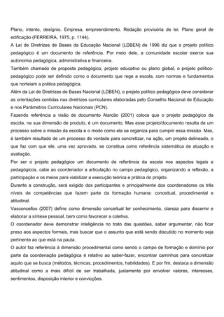 Plano, intento, desígnio. Empresa, empreendimento. Redação provisória de lei. Plano geral de
edificação (FERREIRA, 1975, p. 1144).
A Lei de Diretrizes de Bases da Educação Nacional (LDBEN) de 1996 diz que o projeto político
pedagógico é um documento de referência. Por meio dele, a comunidade escolar exerce sua
autonomia pedagógica, administrativa e financeira.
Também chamado de proposta pedagógico, projeto educativo ou plano global, o projeto político-
pedagógico pode ser definido como o documento que rege a escola, com normas e fundamentos
que norteiam a prática pedagógica.
Além da Lei de Diretrizes de Bases Nacional (LDBEN), o projeto político pedagógico deve considerar
as orientações contidas nas diretrizes curriculares elaboradas pelo Conselho Nacional de Educação
e nos Parâmetros Curriculares Nacionais (PCN).
Fazendo referência a visão de documento Alarcão (2001) coloca que o projeto pedagógico da
escola, na sua dimensão de produto, é um documento. Mas esse projeto/documento resulta de um
processo sobre a missão da escola e o modo como ela se organiza para cumprir essa missão. Mas,
é também resultado de um processo de vontade para concretizar, na ação, um projeto delineado, o
que faz com que ele, uma vez aprovado, se constitua como referência sistemática de atuação e
avaliação.
Por ser o projeto pedagógico um documento de referência da escola nos aspectos legais e
pedagógicos, cabe ao coordenador a articulação no campo pedagógico, organizando a reflexão, a
participação e os meios para viabilizar a execução teórica e prática do projeto.
Durante a construção, será exigido dos participantes e principalmente dos coordenadores os três
níveis de competências que fazem parte da formação humana: conceitual, procedimental e
atitudinal.
Vasconcellos (2007) define como dimensão conceitual ter conhecimento, clareza para discernir e
elaborar a síntese pessoal, bem como favorecer a coletiva.
O coordenador deve demonstrar inteligência no trato das questões, saber argumentar, não ficar
preso aos aspectos formais, mas buscar que o assunto que está sendo discutido no momento seja
pertinente ao que está na pauta.
O autor faz referência à dimensão procedimental como sendo o campo de formação e domínio por
parte da coordenação pedagógica é relativo ao saber-fazer, encontrar caminhos para concretizar
aquilo que se busca (métodos, técnicas, procedimentos, habilidades). E por fim, destaca a dimensão
atitudinal como a mais difícil de ser trabalhada, justamente por envolver valores, interesses,
sentimentos, disposição interior e convicções.
 