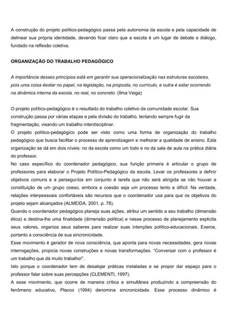 A construção do projeto político-pedagógico passa pela autonomia da escola e pela capacidade de
delinear sua própria identidade, devendo ficar claro que a escola é um lugar de debate e diálogo,
fundado na reflexão coletiva.
ORGANIZAÇÃO DO TRABALHO PEDAGÓGICO
A importância desses princípios está em garantir sua operacionalização nas estruturas escolares,
pois uma coisa éestar no papel, na legislação, na proposta, no currículo, e outra é estar ocorrendo
na dinâmica interna da escola, no real, no concreto. (Ilma Veiga)
O projeto político-pedagógico é o resultado do trabalho coletivo da comunidade escolar. Sua
construção passa por várias etapas e pela divisão do trabalho, tentando sempre fugir da
fragmentação, visando um trabalho interdisciplinar.
O projeto político-pedagógico pode ser visto como uma forma de organização do trabalho
pedagógico que busca facilitar o processo de aprendizagem e melhorar a qualidade de ensino. Esta
organização se dá em dois níveis: no da escola como um todo e no da sala de aula na prática diária
do professor.
No caso específico do coordenador pedagógico, sua função primeira é articular o grupo de
professores para elaborar o Projeto Político-Pedagógico da escola. Levar os professores a definir
objetivos comuns e a persegui-los em conjunto é tarefa que não será atingida se não houver a
constituição de um grupo coeso, embora a coesão seja um processo lento e difícil. Na verdade,
relações interpessoais confortáveis são recursos que o coordenador usa para que os objetivos do
projeto sejam alcançados (ALMEIDA, 2001, p. 78).
Quando o coordenador pedagógico planeja suas ações, atribui um sentido a seu trabalho (dimensão
ética) e destina-lhe uma finalidade (dimensão política) e nesse processo de planejamento explicita
seus valores, organiza seus saberes para realizar suas intenções político-educacionais. Exerce,
portanto a consciência de sua sincronicidade.
Esse movimento é gerador de nova consciência, que aponta para novas necessidades, gera novas
interrogações, propicia novas construções e novas transformações. “Conversar com o professor é
um trabalho que dá muito trabalho!”.
Isto porque o coordenador tem de desalojar práticas instaladas e se propor dar espaço para o
professor falar sobre suas percepções (CLEMENTI, 1997).
A esse movimento, que ocorre de maneira crítica e simultânea produzindo a compreensão do
fenômeno educativo, Placco (1994) denomina sincronicidade. Esse processo dinâmico é
 