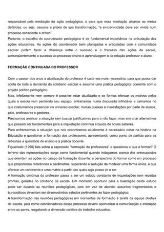 responsável pela mediação da ação pedagógica, e para que essa mediação alcance as metas
definidas, ou seja, assuma a práxis de sua transformação, “a sincronicidade deve ser vivida num
processo consciente e crítico”.
Portanto, o trabalho do coordenador pedagógico é de fundamental importância na articulação das
ações educativas. As ações do coordenador bem planejadas e articuladas com a comunidade
escolar podem fazer a diferença entre o sucesso e o fracasso das ações da escola,
conseqüentemente o sucesso do processo ensino e aprendizagem e da relação professor e aluno.
FORMAÇÃO CONTINUADA DO PROFESSOR
Com o passar dos anos a atualização do professor é cada vez mais necessária, para que possa dar
conta de toda a demanda do cotidiano escolar e assumir uma prática pedagógica coerente com o
projeto político pedagógico.
Mas, infelizmente nem sempre é possível estar atualizado e se formos elencar os motivos pelos
quais a escola vem perdendo seu espaço, entraríamos numa discussão infindável e cairíamos no
que costumamos presenciar no universo escolar, muitas queixas e insatisfações por parte de alunos,
pais, professores e gestores.
Precisamos analisar a situação sem buscar justificativas para o não fazer, mas sim criar alternativas
que possam ser fundamentais para a inquietação contínua e busca de novos saberes.
Para enfrentarmos a situação que nos encontramos atualmente é necessário voltar na história da
Educação e questionar a formação dos professores, apresentando como ponto de partida para as
reflexões a qualidade de ensino e a prática docente.
Figueiredo (1996) fala sobre a expressão “formação de professores” e questiona o que é formar? O
terreno das representações surge como fundamental quando indagamos acerca dos pressupostos
que orientam as ações no campo da formação docente: a perspectiva do formar como um processo
que proporciona referências e parâmetros, superando a sedução de modelar uma forma única, e que
oferece um continente e uma matriz a partir das quais algo possa vir a ser.
A formação contínua do professor passa a ser um estudo constante de inquietações sem receitas
prontas, geradas no cotidiano da escola. Um momento oportuno para a realização deste estudo
pode ser durante as reuniões pedagógicas, pois em vez de abordar assuntos fragmentados e
burocráticos deveriam ser desenvolvidos estudos pertinentes ao fazer pedagógico.
A transformação das reuniões pedagógicas em momentos de formação é tarefa da equipe diretiva
da escola, pois como coordenadores desse processo devem oportunizar a comunicação e interação
entre os pares, resgatando a dimensão coletiva do trabalho educativo.
 