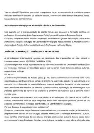 Vasconcellos (2007) enfatiza que assistir uma palestra de vez em quando não é o suficiente para o
educador enfrentar os desafios do cotidiano escolar, é necessário estar sempre estudando, lendo,
buscando novos conhecimentos.
A Coordenação Pedagógica e a Formação Contínua de Professores
Este capítulo tem a intencionalidade de abordar temas que abrangem a formação contínua de
professores à luz da atuação do Coordenador Pedagógico em Escolas de Educação Básica.
O capítulo compõe-se de três âmbitos: no primeiro abordaremos a gênese da formação continua dos
professores; a seguir, a atuação do Coordenador Pedagógico nesse processo e, finalizamos com a
elaboração de Projeto de Formação Contínua de Professores na Escola Básica.
A GÊNESE DA FORMAÇÃO CONTÍNUA DOS PROFESSORES
A aprendizagem organizacional consiste na capacidade das organizações de criar, adquirir e
transferir conhecimentos. (RIBEIRO; GARAFFA, 2007).
A aprendizagem nos meios organizacionais faz-se necessária diante de um contexto caracterizado
por mudanças, incertezas e instabilidade que por sua vez geram novas demandas sociais, culturais,
econômicas e políticas.
E a escola?
A análise do pensamento de Alarcão (2000, p. 13), sobre a conceituação da escola como “uma
organização que continuamente se pensa a si própria, na sua missão social e na sua estrutura, e se
confronta com o desenrolar da sua atividade num processo avaliativo e formativo” permite considerar
que a escola que ela classifica de reflexiva, constitui-se numa organização de aprendizagem, num
processo permanente de repensar-se, avaliar-se e promover as mudanças que o contexto local e
mundial exige.
Assim, para caracterizar-se como uma organização de aprendizagem, não basta à escola qualificar
o aluno, mas também todos os seus integrantes, tendo como destaque o professor, através de um
processo permanente de formação, coordenado pelo Coordenador Pedagógico.
Por que destaque à aprendizagem dos professores?
Porque os professores são profissionais imprescindíveis nos processos de mudança da sociedade,
proporcionando, através de sua atuação docente, contribuição à formação humanística, cultural,
ética, científica e tecnológica de seus alunos: crianças, adolescentes e jovens. Caso a escola deixe
os professores fora do âmbito das decisões pedagógicas e curriculares, estas não se efetivarão, não
 