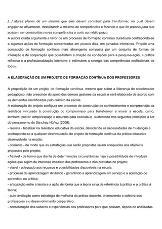 [...] atores plenos de um sistema que eles devem contribuir para transformar, no qual devem
engajar-se ativamente, mobilizando o máximo de competências e fazendo o que for preciso para que
possam ser construídas novas competências a curto ou médio prazo.
A autora citada argumenta a favor de um processo de formação contínua duradouro contrapondo-se
a algumas ações de formação concentradas em poucos dias, em jornadas intensivas. Propõe uma
concepção de formação contínua mais abrangente composta por um conjunto de formas de
interação e de cooperação que possibilitem a criação de condições para a pesquisa-ação, a prática
reflexiva e a profissionalização interativa e estimulem a sinergia das competências profissionais de
todos.
A ELABORAÇÃO DE UM PROJETO DE FORMAÇÃO CONTÍNUA DOS PROFESSORES
A proposição de um projeto de formação contínua, mesmo que sobre a liderança do coordenador
pedagógico, não prescinde do apoio dos demais gestores da escola e será elaborado de acordo com
as demandas identificadas pelo coletivo da escola.
A elaboração do projeto configura um processo de construção de conhecimentos e compreensão da
realidade vinculado à construção do compromisso para transformar e inovar a escola, como,
também, prever tempo/espaço e recursos para executá-lo, sustentado nos seguintes princípios à luz
do pensamento de Sánchez Núñez (2008):
- realista - focalizar na realidade educativa da escola, detectando as necessidades de mudanças e
contrapondo-se a qualquer desvinculação do projeto de formação contínua da prática educativa
desenvolvida na escola;
- coerente - de modo que as estratégias que serão propostas sejam adequadas aos objetivos
propostos pelo projeto;
- flexível - de forma que diante de determinadas circunstâncias haja a possibilidade de introduzir
ações que sejam de interesse imediato dos professores e não previstas no projeto;
- viável - adequado aos recursos e possibilidades disponíveis na escola;
- processo de aprendizagem dinâmico - garantindo a aprendizagem em serviço e a aplicação do
aprendido na prática;
- articulação entre a teoria e a ação de forma que a teoria sirva de referência à prática e a prática à
teoria;
- auto-avaliação como estratégia de melhoria da prática docente, promovendo o coletivo dos
professores e o desenvolvimento cooperativo;
- consideração dos saberes e experiências dos professores para que possam, depois de analisadas
 