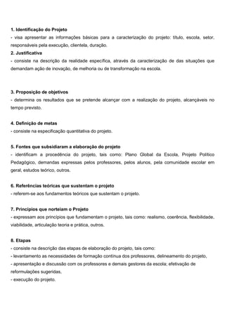 1. Identificação do Projeto
- visa apresentar as informações básicas para a caracterização do projeto: título, escola, setor,
responsáveis pela execução, clientela, duração.
2. Justificativa
- consiste na descrição da realidade específica, através da caracterização de das situações que
demandam ação de inovação, de melhoria ou de transformação na escola.
3. Proposição de objetivos
- determina os resultados que se pretende alcançar com a realização do projeto, alcançáveis no
tempo previsto.
4. Definição de metas
- consiste na especificação quantitativa do projeto.
5. Fontes que subsidiaram a elaboração do projeto
- identificam a procedência do projeto, tais como: Plano Global da Escola, Projeto Político
Pedagógico, demandas expressas pelos professores, pelos alunos, pela comunidade escolar em
geral, estudos teórico, outros.
6. Referências teóricas que sustentam o projeto
- referem-se aos fundamentos teóricos que sustentam o projeto.
7. Princípios que norteiam o Projeto
- expressam aos princípios que fundamentam o projeto, tais como: realismo, coerência, flexibilidade,
viabilidade, articulação teoria e prática, outros.
8. Etapas
- consiste na descrição das etapas de elaboração do projeto, tais como:
- levantamento as necessidades de formação contínua dos professores, delineamento do projeto,
- apresentação e discussão com os professores e demais gestores da escola; efetivação de
reformulações sugeridas,
- execução do projeto.
 