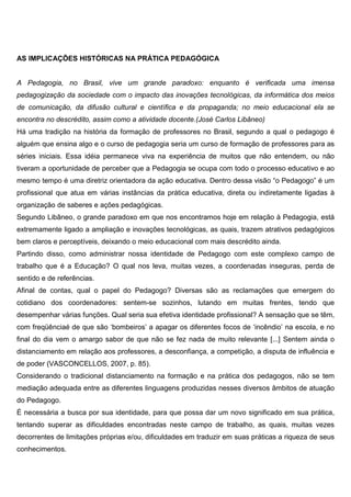 AS IMPLICAÇÕES HISTÓRICAS NA PRÁTICA PEDAGÓGICA
A Pedagogia, no Brasil, vive um grande paradoxo: enquanto é verificada uma imensa
pedagogização da sociedade com o impacto das inovações tecnológicas, da informática dos meios
de comunicação, da difusão cultural e científica e da propaganda; no meio educacional ela se
encontra no descrédito, assim como a atividade docente.(José Carlos Libâneo)
Há uma tradição na história da formação de professores no Brasil, segundo a qual o pedagogo é
alguém que ensina algo e o curso de pedagogia seria um curso de formação de professores para as
séries iniciais. Essa idéia permanece viva na experiência de muitos que não entendem, ou não
tiveram a oportunidade de perceber que a Pedagogia se ocupa com todo o processo educativo e ao
mesmo tempo é uma diretriz orientadora da ação educativa. Dentro dessa visão “o Pedagogo” é um
profissional que atua em várias instâncias da prática educativa, direta ou indiretamente ligadas à
organização de saberes e ações pedagógicas.
Segundo Libâneo, o grande paradoxo em que nos encontramos hoje em relação à Pedagogia, está
extremamente ligado a ampliação e inovações tecnológicas, as quais, trazem atrativos pedagógicos
bem claros e perceptíveis, deixando o meio educacional com mais descrédito ainda.
Partindo disso, como administrar nossa identidade de Pedagogo com este complexo campo de
trabalho que é a Educação? O qual nos leva, muitas vezes, a coordenadas inseguras, perda de
sentido e de referências.
Afinal de contas, qual o papel do Pedagogo? Diversas são as reclamações que emergem do
cotidiano dos coordenadores: sentem-se sozinhos, lutando em muitas frentes, tendo que
desempenhar várias funções. Qual seria sua efetiva identidade profissional? A sensação que se têm,
com freqüênciaé de que são ‘bombeiros’ a apagar os diferentes focos de ‘incêndio’ na escola, e no
final do dia vem o amargo sabor de que não se fez nada de muito relevante [...] Sentem ainda o
distanciamento em relação aos professores, a desconfiança, a competição, a disputa de influência e
de poder (VASCONCELLOS, 2007, p. 85).
Considerando o tradicional distanciamento na formação e na prática dos pedagogos, não se tem
mediação adequada entre as diferentes linguagens produzidas nesses diversos âmbitos de atuação
do Pedagogo.
É necessária a busca por sua identidade, para que possa dar um novo significado em sua prática,
tentando superar as dificuldades encontradas neste campo de trabalho, as quais, muitas vezes
decorrentes de limitações próprias e/ou, dificuldades em traduzir em suas práticas a riqueza de seus
conhecimentos.
 