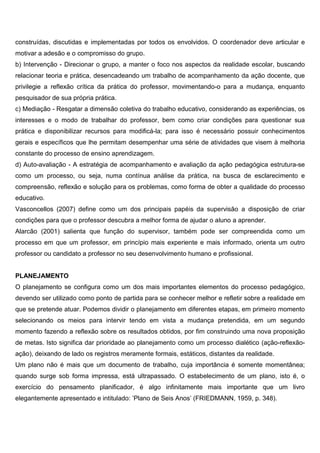 construídas, discutidas e implementadas por todos os envolvidos. O coordenador deve articular e
motivar a adesão e o compromisso do grupo.
b) Intervenção - Direcionar o grupo, a manter o foco nos aspectos da realidade escolar, buscando
relacionar teoria e prática, desencadeando um trabalho de acompanhamento da ação docente, que
privilegie a reflexão crítica da prática do professor, movimentando-o para a mudança, enquanto
pesquisador de sua própria prática.
c) Mediação - Resgatar a dimensão coletiva do trabalho educativo, considerando as experiências, os
interesses e o modo de trabalhar do professor, bem como criar condições para questionar sua
prática e disponibilizar recursos para modificá-la; para isso é necessário possuir conhecimentos
gerais e específicos que lhe permitam desempenhar uma série de atividades que visem à melhoria
constante do processo de ensino aprendizagem.
d) Auto-avaliação - A estratégia de acompanhamento e avaliação da ação pedagógica estrutura-se
como um processo, ou seja, numa contínua análise da prática, na busca de esclarecimento e
compreensão, reflexão e solução para os problemas, como forma de obter a qualidade do processo
educativo.
Vasconcellos (2007) define como um dos principais papéis da supervisão a disposição de criar
condições para que o professor descubra a melhor forma de ajudar o aluno a aprender.
Alarcão (2001) salienta que função do supervisor, também pode ser compreendida como um
processo em que um professor, em princípio mais experiente e mais informado, orienta um outro
professor ou candidato a professor no seu desenvolvimento humano e profissional.
PLANEJAMENTO
O planejamento se configura como um dos mais importantes elementos do processo pedagógico,
devendo ser utilizado como ponto de partida para se conhecer melhor e refletir sobre a realidade em
que se pretende atuar. Podemos dividir o planejamento em diferentes etapas, em primeiro momento
selecionando os meios para intervir tendo em vista a mudança pretendida, em um segundo
momento fazendo a reflexão sobre os resultados obtidos, por fim construindo uma nova proposição
de metas. Isto significa dar prioridade ao planejamento como um processo dialético (ação-reflexão-
ação), deixando de lado os registros meramente formais, estáticos, distantes da realidade.
Um plano não é mais que um documento de trabalho, cuja importância é somente momentânea;
quando surge sob forma impressa, está ultrapassado. O estabelecimento de um plano, isto é, o
exercício do pensamento planificador, é algo infinitamente mais importante que um livro
elegantemente apresentado e intitulado: ’Plano de Seis Anos’ (FRIEDMANN, 1959, p. 348).
 