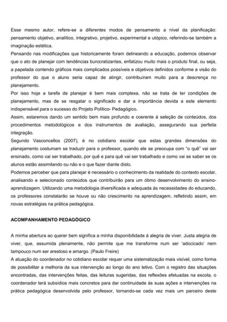 Esse mesmo autor, refere-se a diferentes modos de pensamento a nível da planificação:
pensamento objetivo, analítico, integrativo, projetivo, experimental e utópico, referindo-se também a
imaginação estética.
Pensando nas modificações que historicamente foram delineando a educação, podemos observar
que o ato de planejar com tendências burocratizantes, enfatizou muito mais o produto final, ou seja,
a papelada contendo gráficos mais complicados possíveis e objetivos definidos conforme a visão do
professor do que o aluno seria capaz de atingir, contribuíram muito para a descrença no
planejamento.
Por isso hoje a tarefa de planejar é bem mais complexa, não se trata de ter condições de
planejamento, mas de se resgatar o significado e dar a importância devida a este elemento
indispensável para o sucesso do Projeto Político- Pedagógico.
Assim, estaremos dando um sentido bem mais profundo e coerente à seleção de conteúdos, dos
procedimentos metodológicos e dos instrumentos de avaliação, assegurando sua perfeita
integração.
Segundo Vasconcellos (2007), é no cotidiano escolar que estas grandes dimensões do
planejamento costumam se traduzir para o professor, quando ele se preocupa com “o quê” vai ser
ensinado, como vai ser trabalhado, por quê e para quê vai ser trabalhado e como vai se saber se os
alunos estão assimilando ou não e o que fazer diante disto.
Podemos perceber que para planejar é necessário o conhecimento da realidade do contexto escolar,
analisando e selecionado conteúdos que contribuirão para um ótimo desenvolvimento do ensino-
aprendizagem. Utilizando uma metodologia diversificada e adequada às necessidades do educando,
os professores constatarão se houve ou não crescimento na aprendizagem, refletindo assim, em
novas estratégias na prática pedagógica.
ACOMPANHAMENTO PEDAGÓGICO
A minha abertura ao querer bem significa a minha disponibilidade à alegria de viver. Justa alegria de
viver, que, assumida plenamente, não permite que me transforme num ser ‘adocicado’ nem
tampouco num ser arestoso e amargo. (Paulo Freire)
A atuação do coordenador no cotidiano escolar requer uma sistematização mais visível, como forma
de possibilitar a melhoria da sua intervenção ao longo do ano letivo. Com o registro das situações
encontradas, das intervenções feitas, das leituras sugeridas, das reflexões efetuadas na escola, o
coordenador terá subsídios mais concretos para dar continuidade às suas ações e intervenções na
prática pedagógica desenvolvida pelo professor, tornando-se cada vez mais um parceiro deste
 
