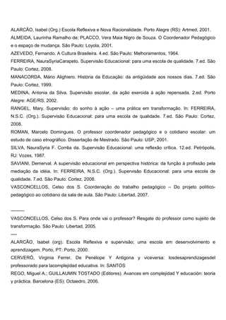 ALARCÃO, Isabel (Org.) Escola Reflexiva e Nova Racionalidade. Porto Alegre (RS): Artmed, 2001.
ALMEIDA, Laurinha Ramalho de; PLACCO, Vera Maia Nigro de Souza. O Coordenador Pedagógico
e o espaço de mudança. São Paulo: Loyola, 2001.
AZEVEDO, Fernando. A Cultura Brasileira. 4.ed. São Paulo: Melhoramentos, 1964.
FERREIRA, NauraSyriaCarapeto. Supervisão Educacional: para uma escola de qualidade. 7.ed. São
Paulo: Cortez, 2008.
MANACORDA, Mário Alighiero. História da Educação: da antigüidade aos nossos dias. 7.ed. São
Paulo: Cortez, 1999.
MEDINA, Antonia da Silva. Supervisão escolar, da ação exercida à ação repensada. 2.ed. Porto
Alegre: AGE/RS, 2002.
RANGEL, Mary. Supervisão: do sonho à ação – uma prática em transformação. In: FERREIRA,
N.S.C. (Org.). Supervisão Educacional: para uma escola de qualidade. 7.ed. São Paulo: Cortez,
2008.
ROMAN, Marcelo Domingues. O professor coordenador pedagógico e o cotidiano escolar: um
estudo de caso etnográfico. Dissertação de Mestrado. São Paulo: USP, 2001.
SILVA, NauraSyria F. Corrêa da. Supervisão Educacional: uma reflexão crítica. 12.ed. Petrópolis,
RJ: Vozes, 1987.
SAVIANI, Demerval. A supervisão educacional em perspectiva histórica: da função à profissão pela
mediação da idéia. In: FERREIRA, N.S.C. (Org.). Supervisão Educacional: para uma escola de
qualidade. 7.ed. São Paulo: Cortez, 2008.
VASCONCELLOS, Celso dos S. Coordenação do trabalho pedagógico – Do projeto político-
pedagógico ao cotidiano da sala de aula. São Paulo: Libertad, 2007.
---------
VASCONCELLOS, Celso dos S. Para onde vai o professor? Resgate do professor como sujeito de
transformação. São Paulo: Libertad, 2005.
----
ALARCÃO, Isabel (org). Escola Reflexiva e supervisão; uma escola em desenvolvimento e
aprendizagem. Porto, PT: Porto, 2000.
CERVERÓ, Virginia Ferrer. De Penélope Y Antigona y viceversa: losdesaprendizagesdel
professorado para lacomplejidad educativa. In: SANTOS
REGO, Miguel A.; GUILLAUMIN TOSTADO (Editores). Avances em complejidad Y educación: teoria
y práctica. Barcelona (ES): Octaedro, 2006.
 