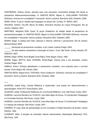 CONTRERAS, Octávio Ochoa. Apuntes para uma educación universitária delsiglo XXI desde la
perspectiva delpensamientocomplejo. In: SANTOS REGO, Miguel A,; GUILLAUMIN TOSTADO
(Editores). Avances em complejidad Y educación: teoria y práctica. Barcelona (ES): Octaedro, 2006.
DEMO, Pedro. O porvir: desafio das linguagens no século XXI. Curitiba, Pr: IBPEX, 2007.
HOUAISS, Antônio; VILLAR, Mauro de Salles. Dicionário Houaiss de Língua Portuguesa. Rio de
Janeiro: Objetiva, 2001.
MARTÍNEZ, Margarita Edith Canal. El grupo Acadêmico de trabajo desde la perspectiva do
pensamientocomplejo. In: SANTOS REGO, Miguel A,;GUILLAUMIN TOSTADO (Editores). Avances
em complejidad Y educación: teoria y práctica. Barcelona (ES): Octaedro, 2006.
MORIN, Edgar. A cabeça bem feita: repensar e reforma, reformar o pensamento. Rio de Janeiro:
Bertrand Brasil, 2000.
______. Introdução ao pensamento complexo. 4.ed. Lisboa: Instituto Piaget, 2004.
______. Os sete saberes necessários à educação do futuro. 12.ed. São Paulo: Cortez; Brasília, DF:
UNESCO, 2007.
MORIN, Edgar; KERN, Anne Brigitte.Terra-Pátria. Porto Alegre: Sulina, 1995.
MORIN, Edgar; MOTTA, Raúl; CIURANA, Émilio-Roger. Educar para a era planetária. Lisboa:
Instituto Piaget, 2003.
SABALA, Antoni. Enfoque globalizador e pensamento complexo: uma proposta para o currículo
escolar. Porto Alegre, RS: Artmed, 2002.
SANTOS REGO, Miguel Anxo; TOSTADO, Arturo Guillaumín. (Editores). Avances em complejidad Y
educación: teoria y práctica. Barcelona (ES): Octaedro, 2006.
------
ALARCÃO, Isabel (Org.). Escola Reflexiva e Supervisão: uma escola em desenvolvimento e
aprendizagem. Porto (PT): Porto Editora, 2001.
ALARCÃO, Isabel. Professores Reflexivos em uma Escola Reflexiva. 5.ed. São Paulo: Cortez, 2007.
ALMEIDA, Laurinha Ramalho de; PLACCO, Vera Maia Nigro de Souza. O Coordenador Pedagógico
e a Formação Docente. São Paulo: Loyola, 2000.
ALMEIDA, Laurinha Ramalho de; PLACCO, Vera Maia Nigro de Souza. O Coordenador Pedagógico
e o espaço de mudança. São Paulo. Loyola, 2001.
CANÁRIO, R. (org). Nota de apresentação ao livro Inovação e Projeto Educativo de Escola. Lisboa:
EDUCA, 1992.
CLEMENTI, Nilba. A atuação do orientador: fatores intervenientes. Dissertação (Mestrado). PUC,
São Paulo, 1997.
 